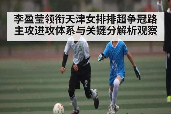 李盈莹领衔天津女排排超争冠路主攻进攻体系与关键分解析观察（kaiyun）